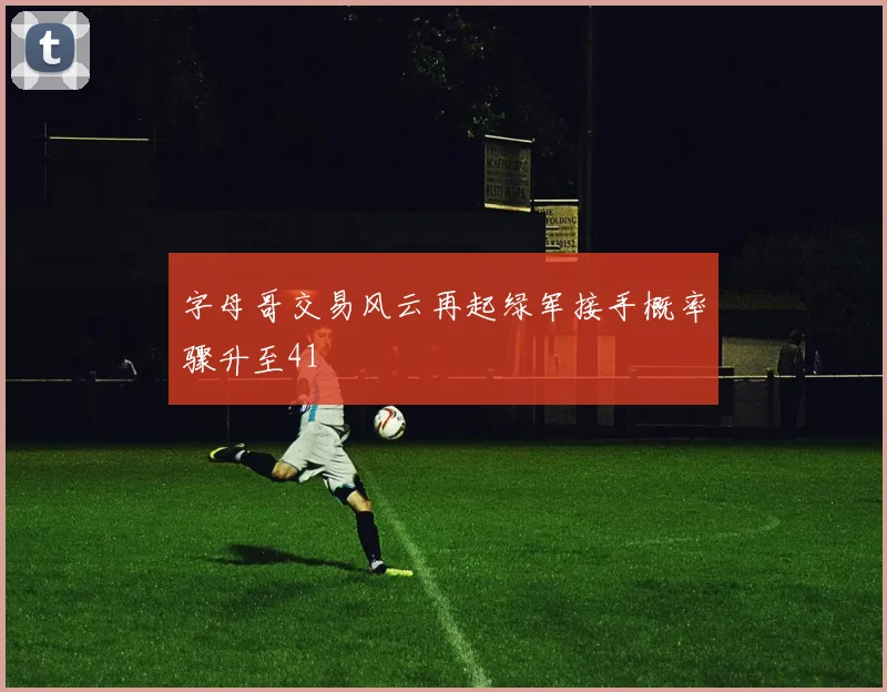字母哥交易风云再起绿军接手概率骤升至41