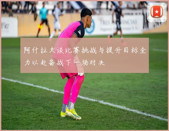阿什拉夫谈比赛挑战与提升目标全力以赴备战下一场对决