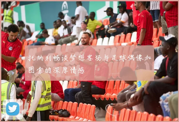 托纳利畅谈梦想客场与足球偶像加图索的深厚情感