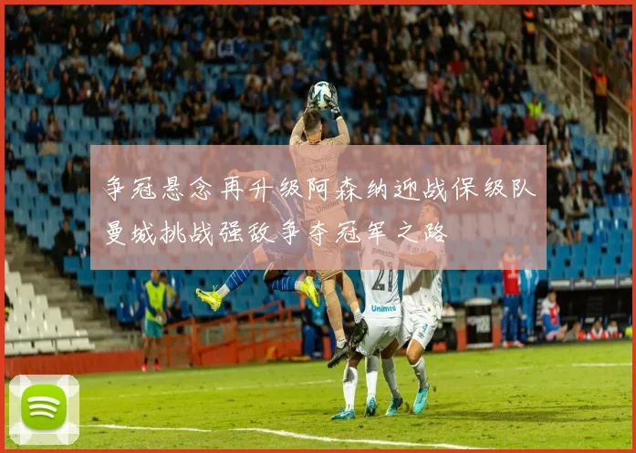 争冠悬念再升级阿森纳迎战保级队曼城挑战强敌争夺冠军之路