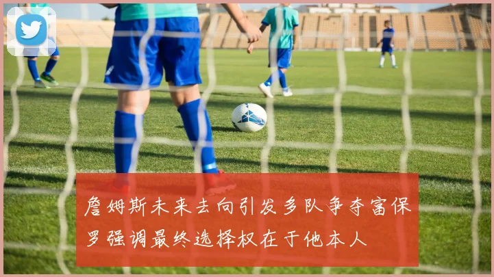 詹姆斯未来去向引发多队争夺富保罗强调最终选择权在于他本人