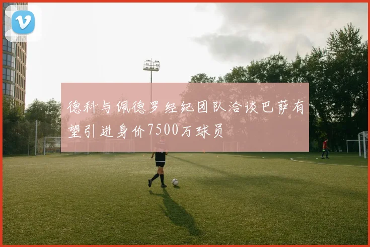 德科与佩德罗经纪团队洽谈巴萨有望引进身价7500万球员