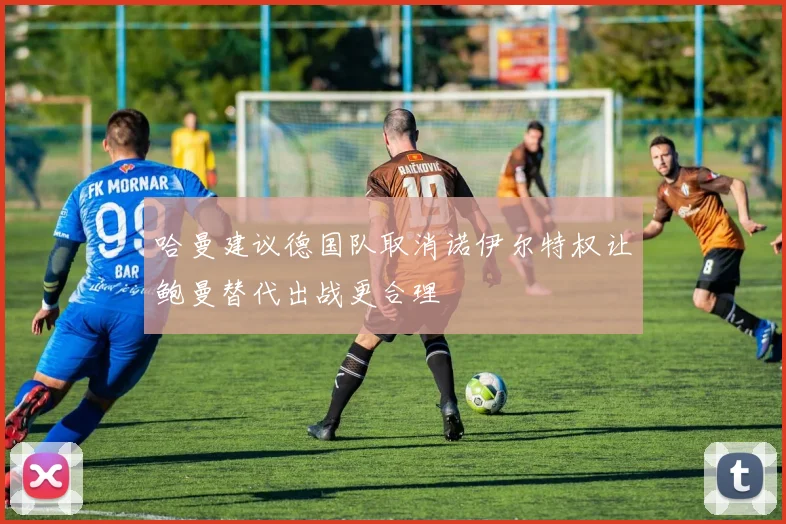 哈曼建议德国队取消诺伊尔特权让鲍曼替代出战更合理