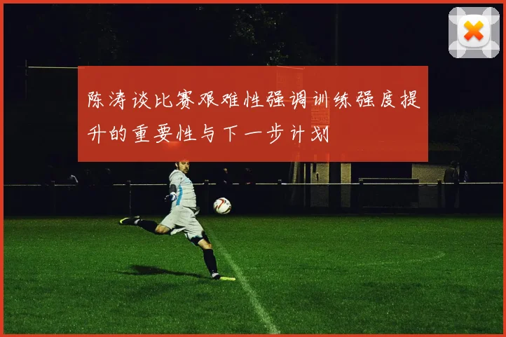 陈涛谈比赛艰难性强调训练强度提升的重要性与下一步计划