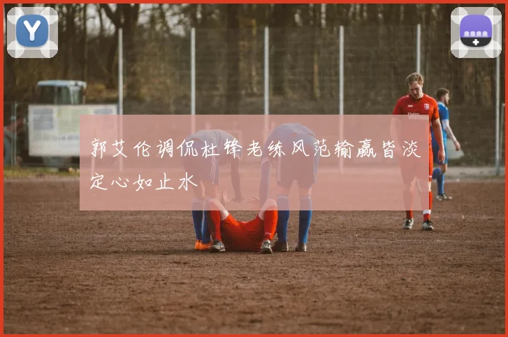 郭艾伦调侃杜锋老练风范输赢皆淡定心如止水