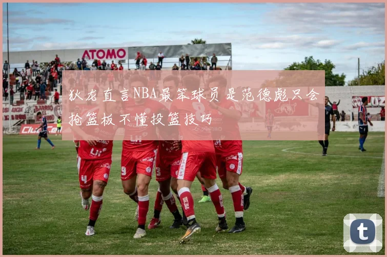 狄龙直言NBA最笨球员是范德彪只会抢篮板不懂投篮技巧