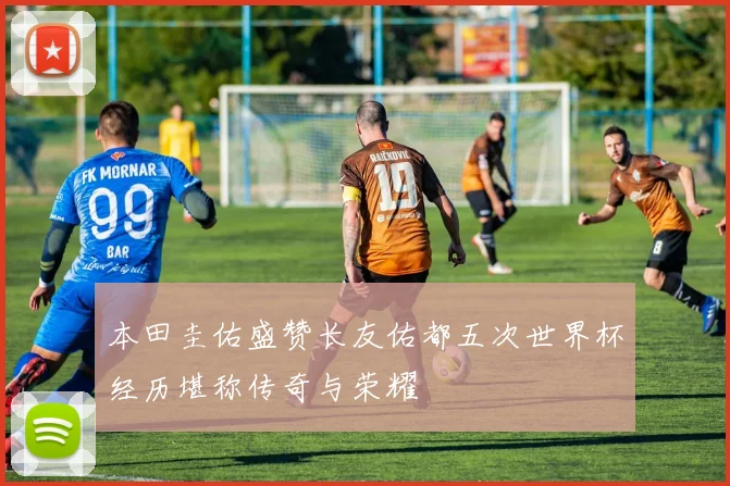 本田圭佑盛赞长友佑都五次世界杯经历堪称传奇与荣耀