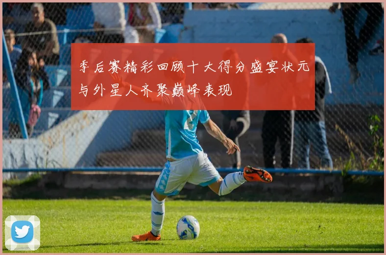季后赛精彩回顾十大得分盛宴状元与外星人齐聚巅峰表现