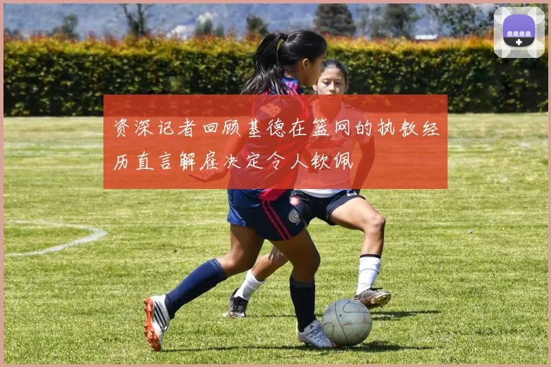 资深记者回顾基德在篮网的执教经历直言解雇决定令人钦佩