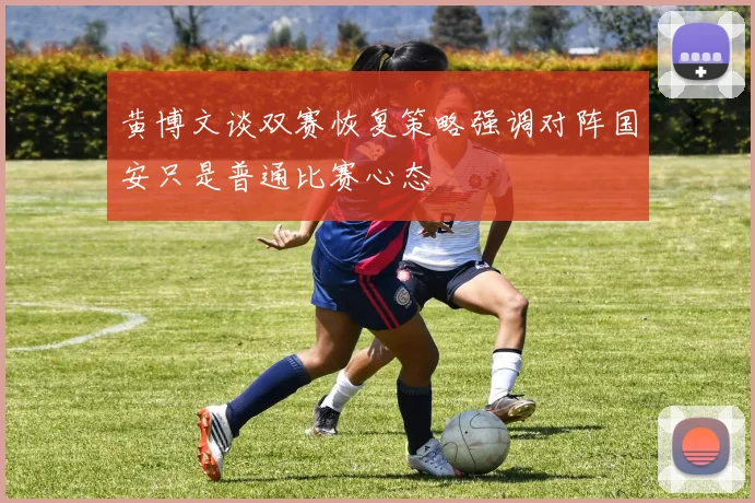 黄博文谈双赛恢复策略强调对阵国安只是普通比赛心态
