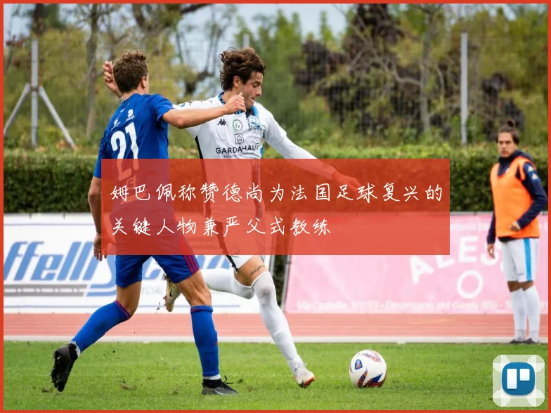 姆巴佩称赞德尚为法国足球复兴的关键人物兼严父式教练