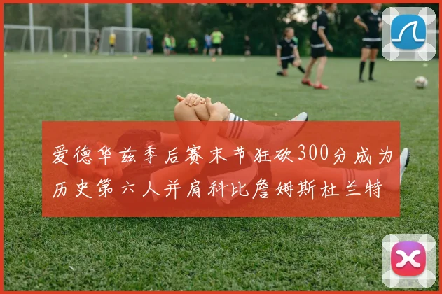 爱德华兹季后赛末节狂砍300分成为历史第六人并肩科比詹姆斯杜兰特韦德