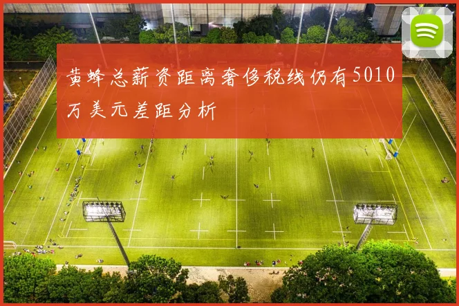 黄蜂总薪资距离奢侈税线仍有5010万美元差距分析