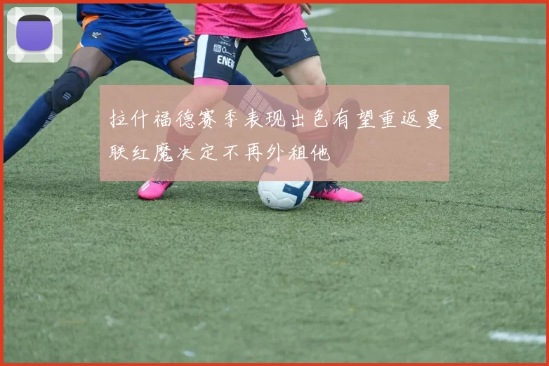 拉什福德赛季表现出色有望重返曼联红魔决定不再外租他