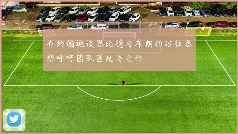 乔约翰逊谈恩比德与布朗的过往恩怨呼吁团队团结与合作