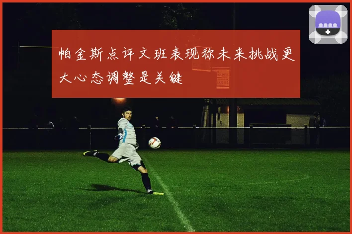 帕金斯点评文班表现称未来挑战更大心态调整是关键