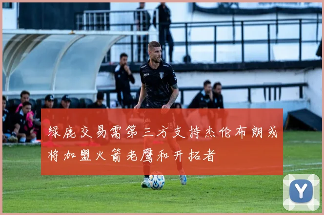 绿鹿交易需第三方支持杰伦布朗或将加盟火箭老鹰和开拓者
