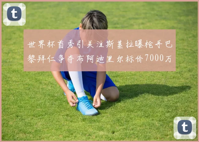 世界杯首秀引关注斯基拉曝枪手巴黎拜仁争夺布阿迪里尔标价7000万欧元