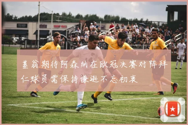 基翁期待阿森纳在欧冠决赛对阵拜仁球员需保持谦逊不忘初衷