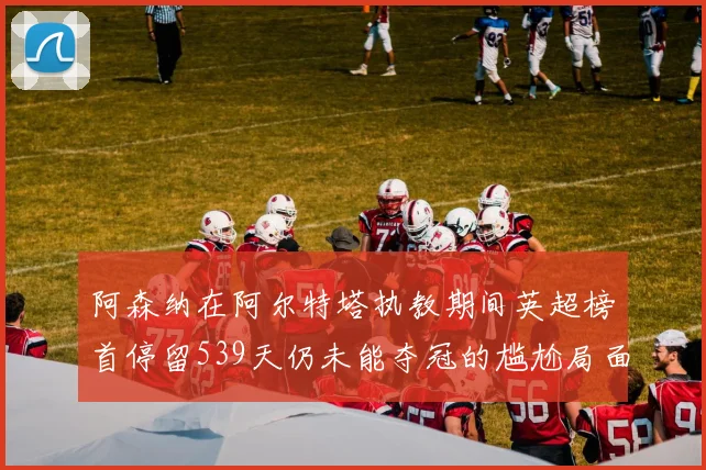 阿森纳在阿尔特塔执教期间英超榜首停留539天仍未能夺冠的尴尬局面