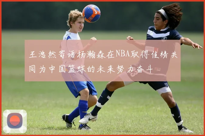 王浩然寄语杨瀚森在NBA取得佳绩共同为中国篮球的未来努力奋斗