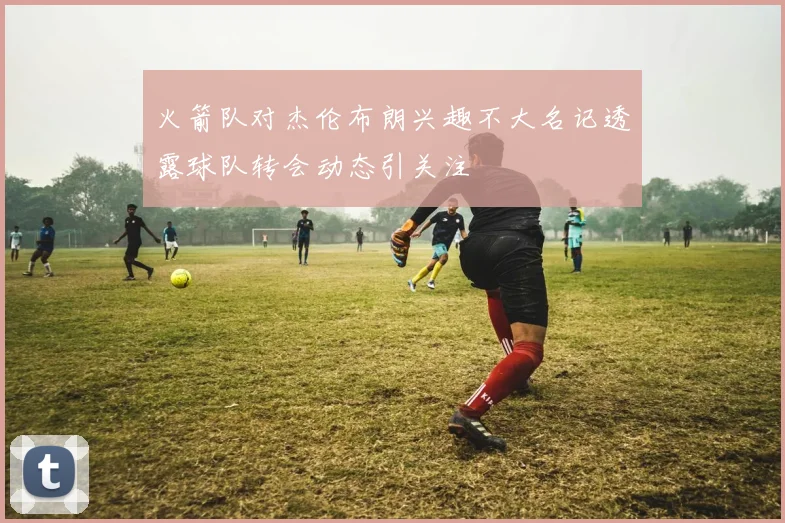 火箭队对杰伦布朗兴趣不大名记透露球队转会动态引关注