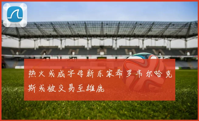 热火或成字母新东家希罗韦尔哈克斯或被交易至雄鹿