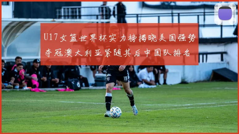 U17女篮世界杯实力榜揭晓美国强势夺冠澳大利亚紧随其后中国队排名第十